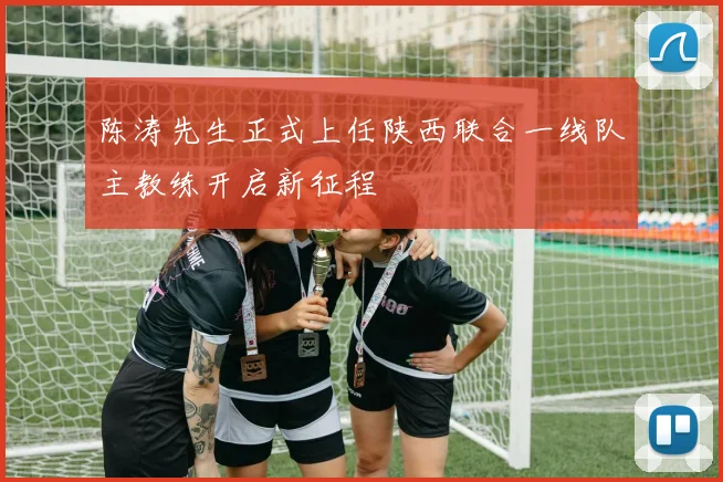 陈涛先生正式上任陕西联合一线队主教练开启新征程