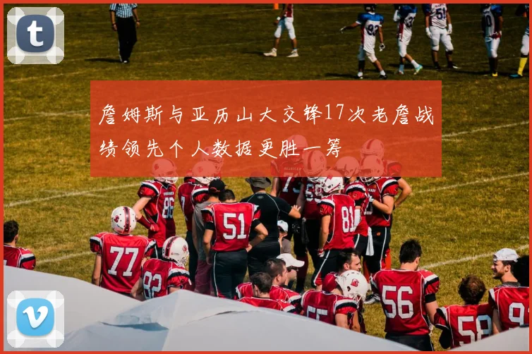 詹姆斯与亚历山大交锋17次老詹战绩领先个人数据更胜一筹