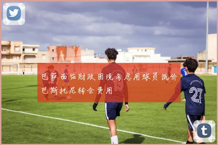 巴萨面临财政困境考虑用球员抵价巴斯托尼转会费用
