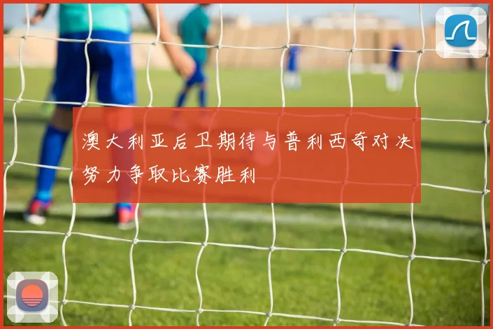 澳大利亚后卫期待与普利西奇对决努力争取比赛胜利