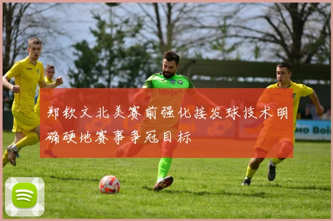 郑钦文北美赛前强化接发球技术明确硬地赛事争冠目标