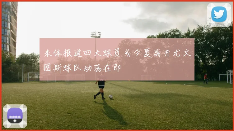 米体报道四大球员或今夏离开尤文图斯球队动荡在即
