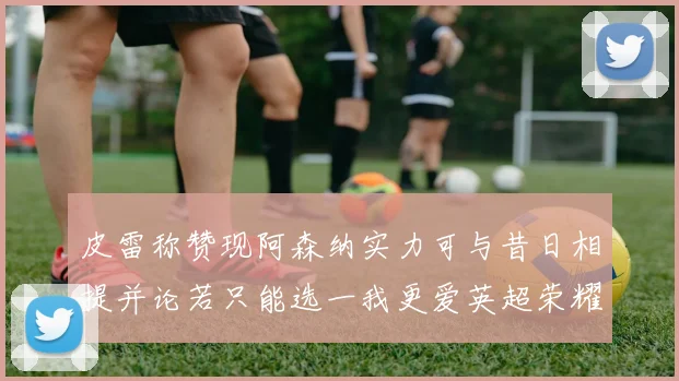 皮雷称赞现阿森纳实力可与昔日相提并论若只能选一我更爱英超荣耀