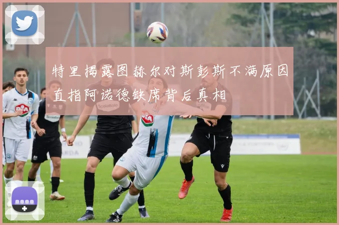 特里揭露图赫尔对斯彭斯不满原因直指阿诺德缺席背后真相