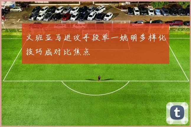 文班亚马进攻手段单一姚明多样化技巧成对比焦点