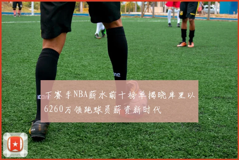 下赛季NBA薪水前十榜单揭晓库里以6260万领跑球员薪资新时代