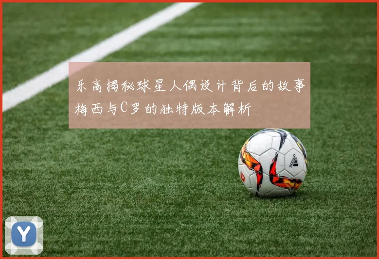 乐高揭秘球星人偶设计背后的故事梅西与C罗的独特版本解析