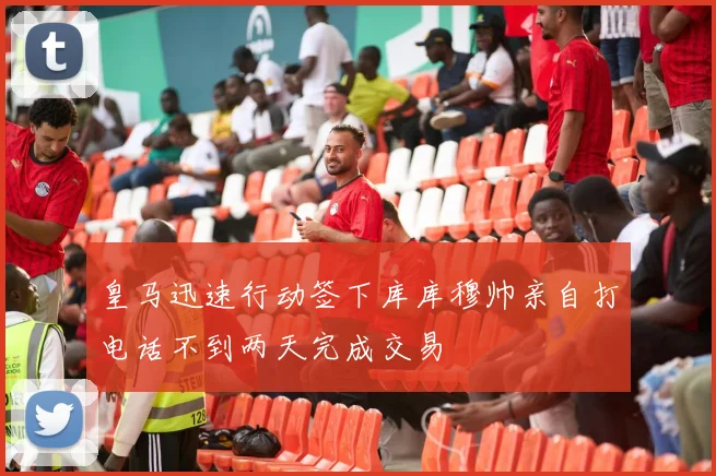 皇马迅速行动签下库库穆帅亲自打电话不到两天完成交易