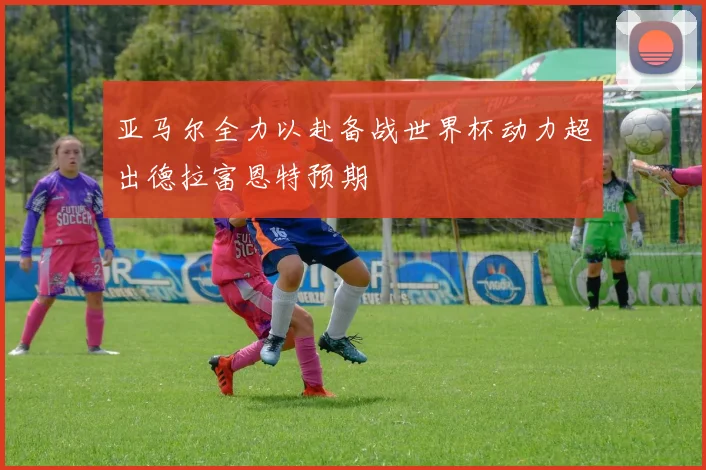 亚马尔全力以赴备战世界杯动力超出德拉富恩特预期