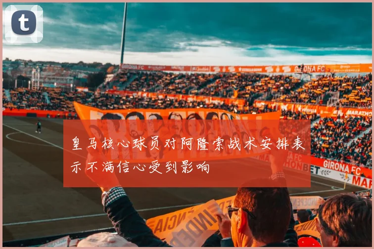 皇马核心球员对阿隆索战术安排表示不满信心受到影响