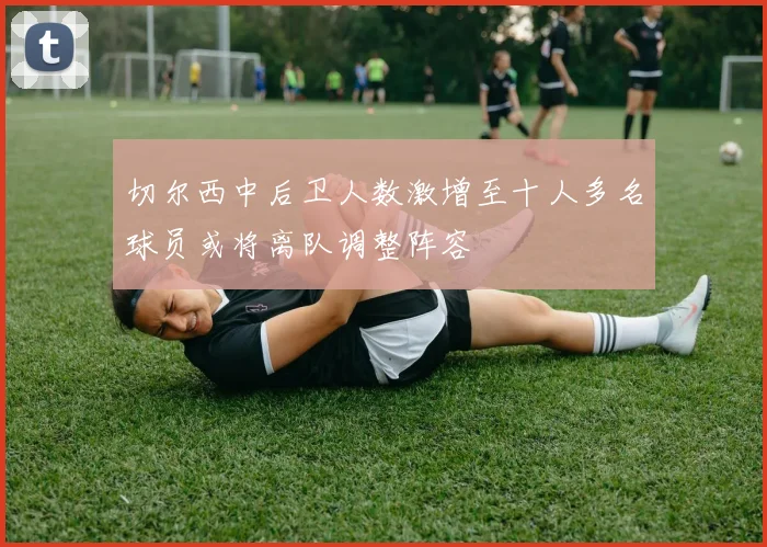 切尔西中后卫人数激增至十人多名球员或将离队调整阵容