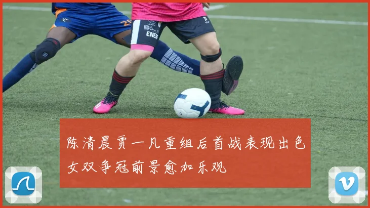 陈清晨贾一凡重组后首战表现出色女双争冠前景愈加乐观