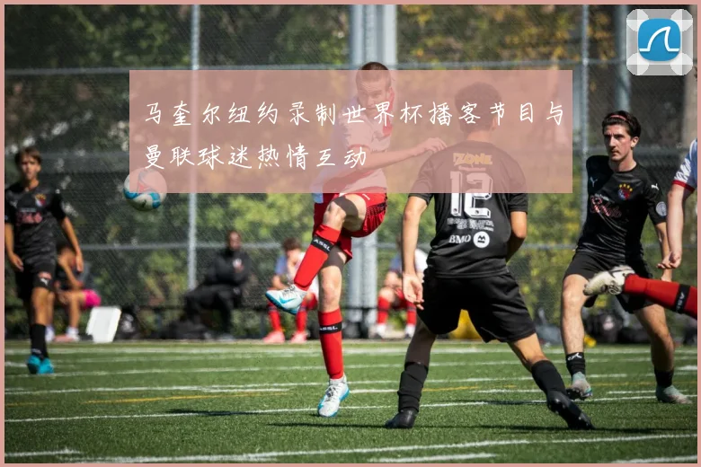 马奎尔纽约录制世界杯播客节目与曼联球迷热情互动