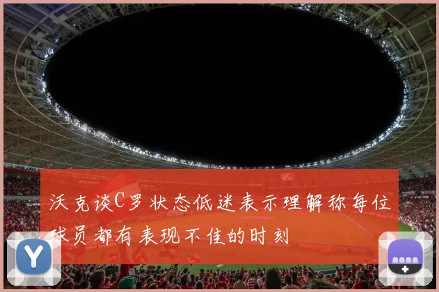 沃克谈C罗状态低迷表示理解称每位球员都有表现不佳的时刻