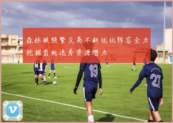 森林狼频繁交易不断优化阵容全力挖掘首轮选秀资源潜力