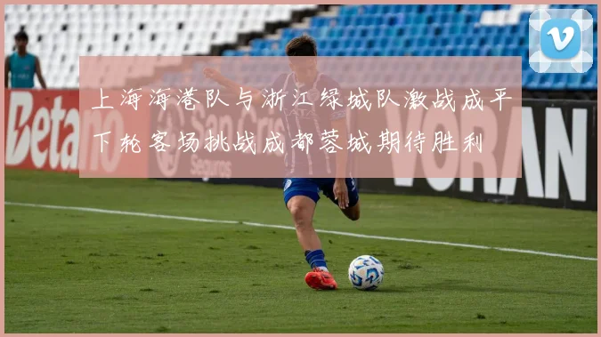 上海海港队与浙江绿城队激战成平下轮客场挑战成都蓉城期待胜利
