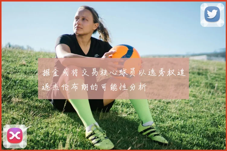 掘金或将交易核心球员以选秀权追逐杰伦布朗的可能性分析