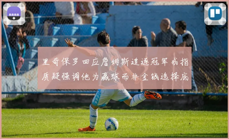 里奇保罗回应詹姆斯追逐冠军戒指质疑强调他为赢球而非金钱选择底薪