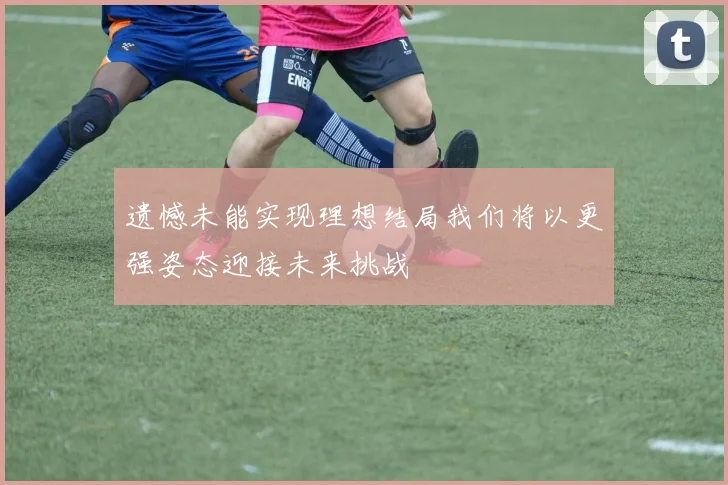 遗憾未能实现理想结局我们将以更强姿态迎接未来挑战