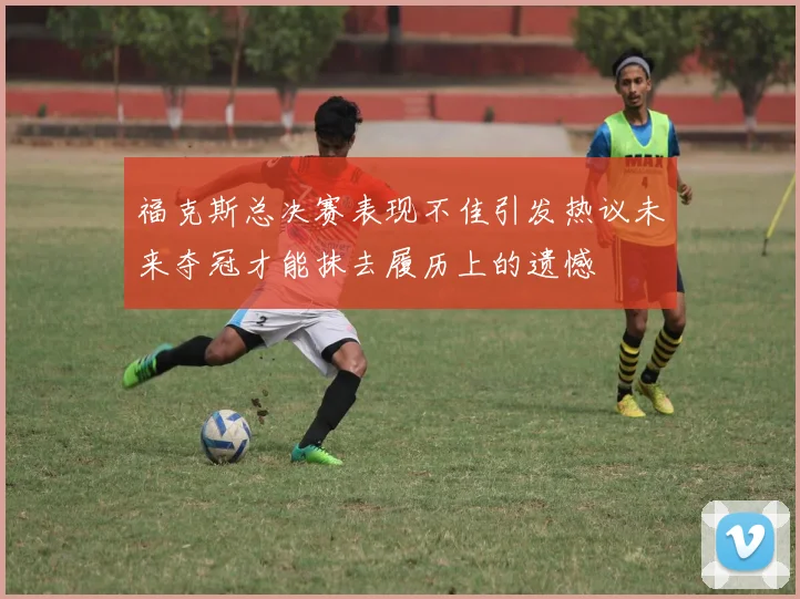 福克斯总决赛表现不佳引发热议未来夺冠才能抹去履历上的遗憾