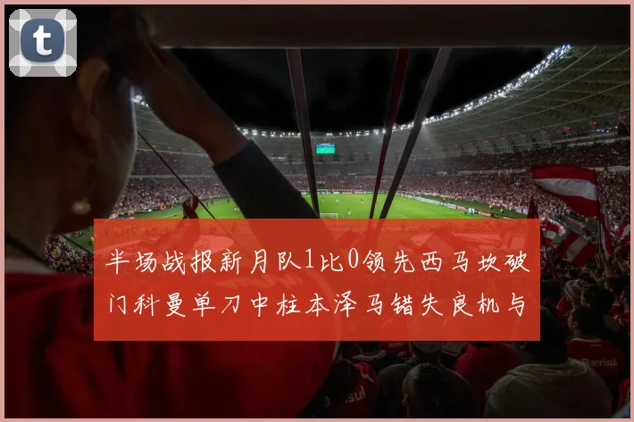 半场战报新月队1比0领先西马坎破门科曼单刀中柱本泽马错失良机与越位进球